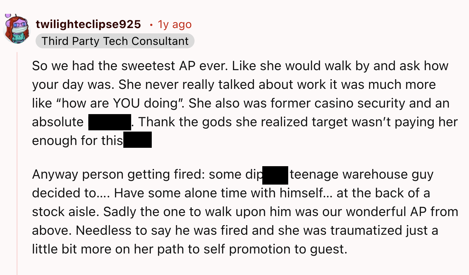 screenshot - twilighteclipse925 . 1y ago Third Party Tech Consultant So we had the sweetest Ap ever. she would walk by and ask how your day was. She never really talked about work it was much more "how are You doing". She also was former casino security a